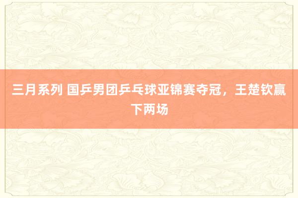 三月系列 国乒男团乒乓球亚锦赛夺冠，王楚钦赢下两场