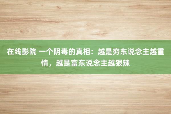 在线影院 一个阴毒的真相：越是穷东说念主越重情，越是富东说念主越狠辣