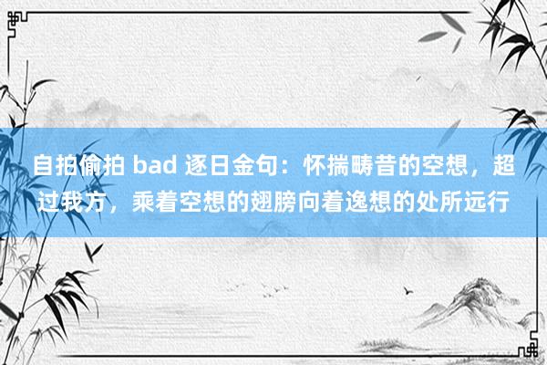 自拍偷拍 bad 逐日金句：怀揣畴昔的空想，超过我方，乘着空想的翅膀向着逸想的处所远行