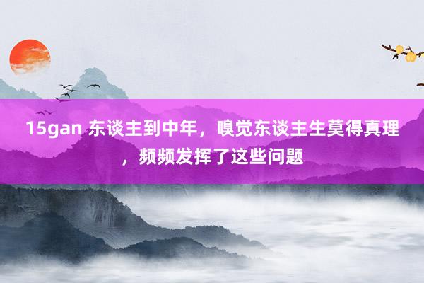 15gan 东谈主到中年，嗅觉东谈主生莫得真理，频频发挥了这些问题