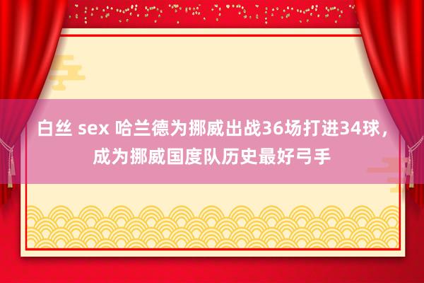 白丝 sex 哈兰德为挪威出战36场打进34球，成为挪威国度队历史最好弓手