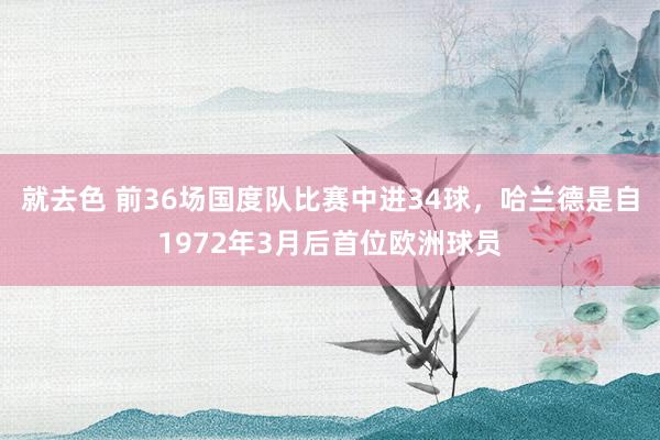 就去色 前36场国度队比赛中进34球，哈兰德是自1972年3月后首位欧洲球员