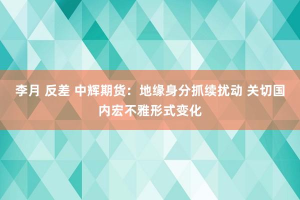 李月 反差 中辉期货：地缘身分抓续扰动 关切国内宏不雅形式变化