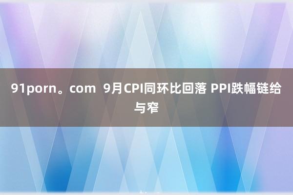 91porn。com  9月CPI同环比回落 PPI跌幅链给与窄