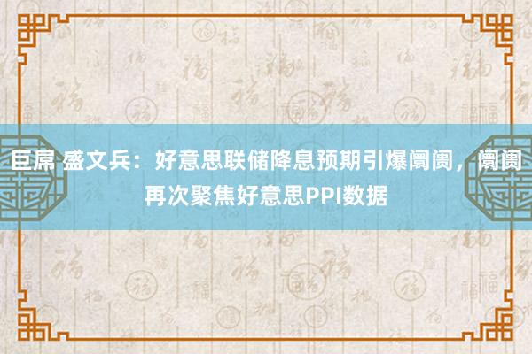 巨屌 盛文兵：好意思联储降息预期引爆阛阓，阛阓再次聚焦好意思PPI数据