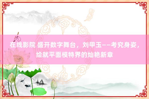 在线影院 盛开数字舞台，刘甲玉——考究身姿，绘就平面模特界的灿艳新章