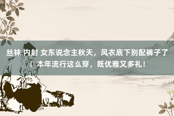 丝袜 内射 女东说念主秋天，风衣底下别配裤子了！本年流行这么穿，既优雅又多礼！