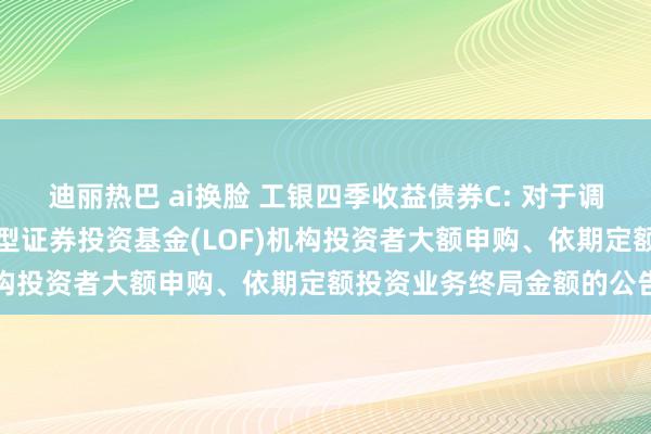 迪丽热巴 ai换脸 工银四季收益债券C: 对于调度工银瑞信四季收益债券型证券投资基金(LOF)机构投资者大额申购、依期定额投资业务终局金额的公告