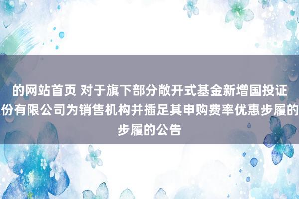 的网站首页 对于旗下部分敞开式基金新增国投证券股份有限公司为销售机构并插足其申购费率优惠步履的公告