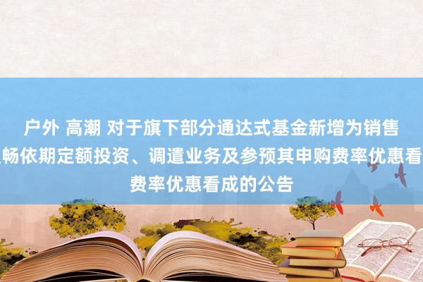 户外 高潮 对于旗下部分通达式基金新增为销售机构并通畅依期定额投资、调遣业务及参预其申购费率优惠看成的公告