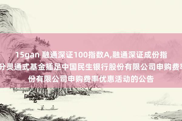 15gan 融通深证100指数A，融通深证成份指数A: 对于旗下部分灵通式基金插足中国民生银行股份有限公司申购费率优惠活动的公告