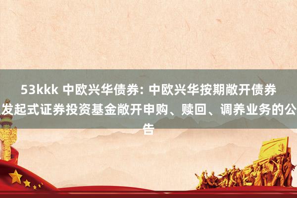 53kkk 中欧兴华债券: 中欧兴华按期敞开债券型发起式证券投资基金敞开申购、赎回、调养业务的公告