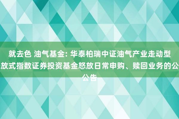 就去色 油气基金: 华泰柏瑞中证油气产业走动型怒放式指数证券投资基金怒放日常申购、赎回业务的公告