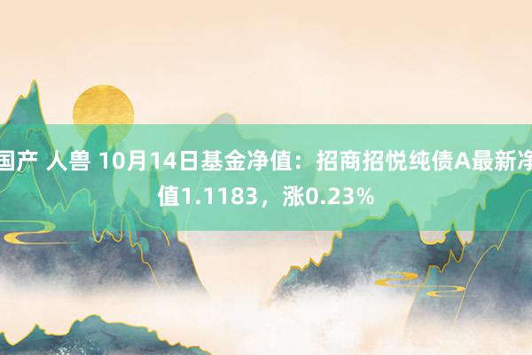 国产 人兽 10月14日基金净值：招商招悦纯债A最新净值1.1183，涨0.23%