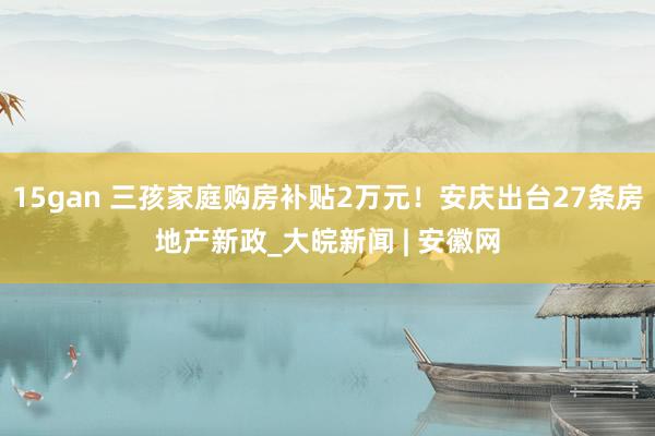 15gan 三孩家庭购房补贴2万元！安庆出台27条房地产新政_大皖新闻 | 安徽网