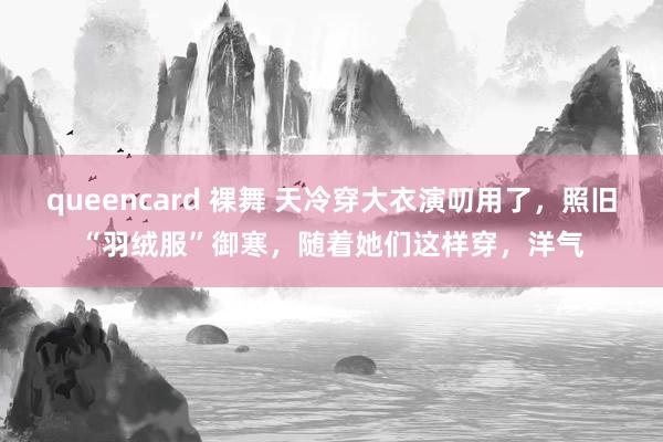 queencard 裸舞 天冷穿大衣演叨用了，照旧“羽绒服”御寒，随着她们这样穿，洋气