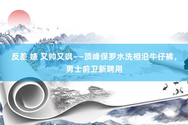 反差 婊 又帅又飒——顶峰保罗水洗相沿牛仔裤，男士前卫新聘用