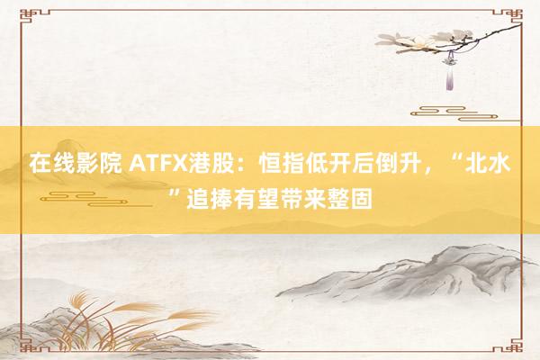 在线影院 ATFX港股：恒指低开后倒升，“北水”追捧有望带来整固