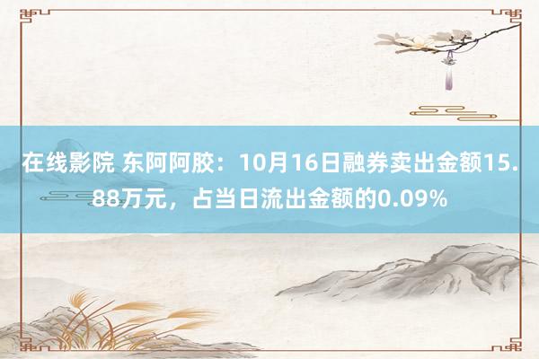 在线影院 东阿阿胶：10月16日融券卖出金额15.88万元，占当日流出金额的0.09%