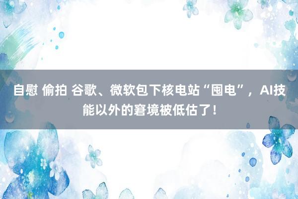 自慰 偷拍 谷歌、微软包下核电站“囤电”，AI技能以外的窘境被低估了！