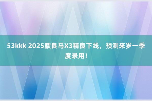 53kkk 2025款良马X3精良下线，预测来岁一季度录用！