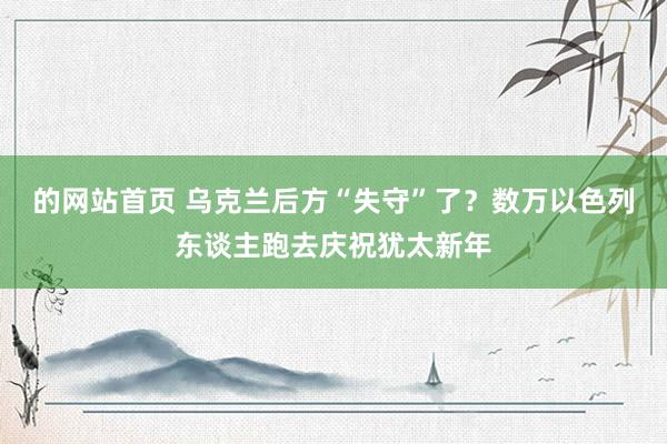 的网站首页 乌克兰后方“失守”了？数万以色列东谈主跑去庆祝犹太新年