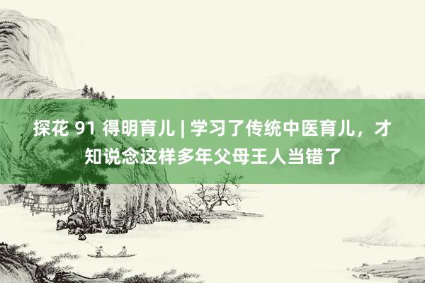 探花 91 得明育儿 | 学习了传统中医育儿，才知说念这样多年父母王人当错了