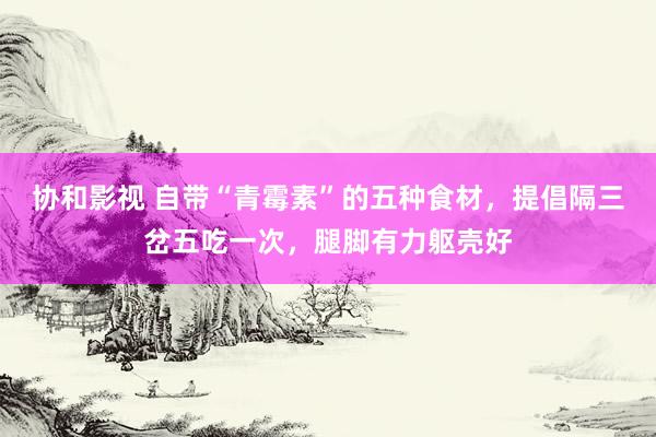 协和影视 自带“青霉素”的五种食材，提倡隔三岔五吃一次，腿脚有力躯壳好