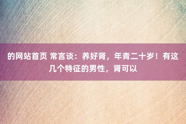 的网站首页 常言谈：养好肾，年青二十岁！有这几个特征的男性，肾可以