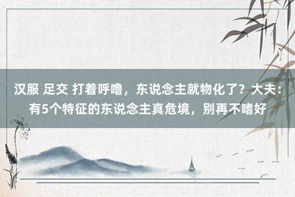 汉服 足交 打着呼噜，东说念主就物化了？大夫：有5个特征的东说念主真危境，别再不嗜好