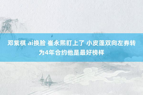 邓紫棋 ai换脸 崔永熙盯上了 小皮蓬双向左券转为4年合约他是最好榜样