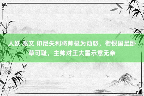 人妖 泰文 印尼失利将帅极为动怒，衔恨国足卧草可耻，主帅对王大雷示意无奈