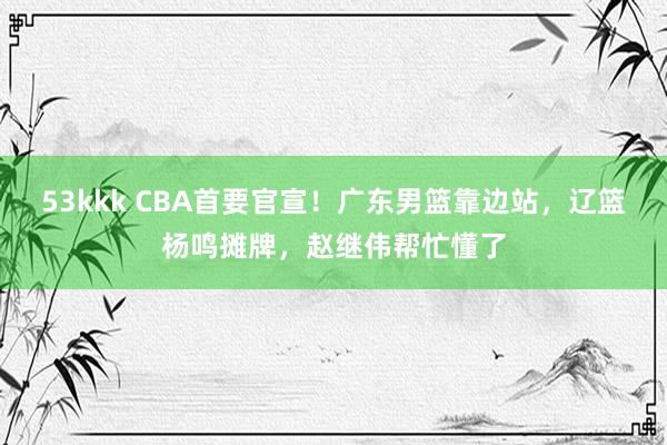 53kkk CBA首要官宣！广东男篮靠边站，辽篮杨鸣摊牌，赵继伟帮忙懂了