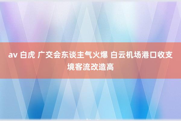 av 白虎 广交会东谈主气火爆 白云机场港口收支境客流改造高