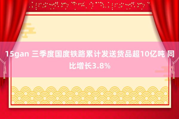 15gan 三季度国度铁路累计发送货品超10亿吨 同比增长3.8%