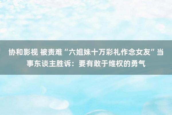 协和影视 被责难“六姐妹十万彩礼作念女友”当事东谈主胜诉：要有敢于维权的勇气