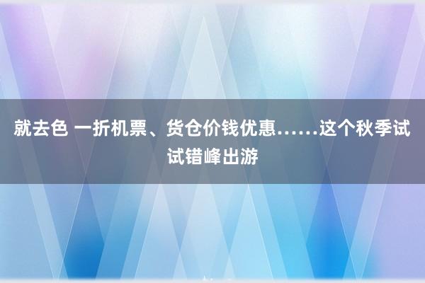 就去色 一折机票、货仓价钱优惠……这个秋季试试错峰出游