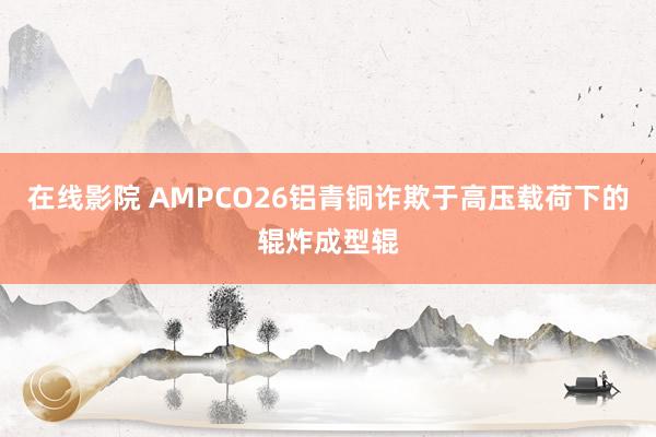 在线影院 AMPCO26铝青铜诈欺于高压载荷下的辊炸成型辊