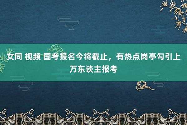 女同 视频 国考报名今将截止，有热点岗亭勾引上万东谈主报考