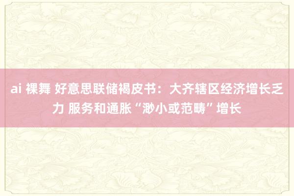 ai 裸舞 好意思联储褐皮书：大齐辖区经济增长乏力 服务和通胀“渺小或范畴”增长