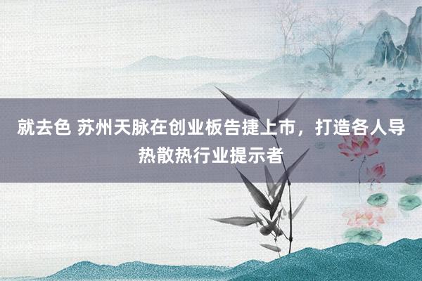 就去色 苏州天脉在创业板告捷上市，打造各人导热散热行业提示者