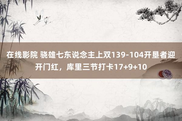 在线影院 骁雄七东说念主上双139-104开垦者迎开门红，库里三节打卡17+9+10