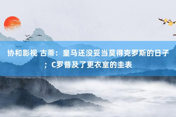 协和影视 古蒂：皇马还没妥当莫得克罗斯的日子；C罗普及了更衣室的圭表