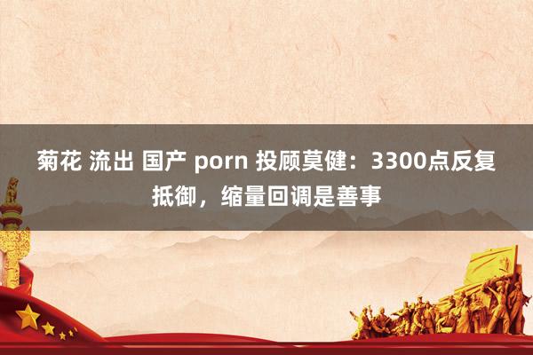 菊花 流出 国产 porn 投顾莫健：3300点反复抵御，缩量回调是善事