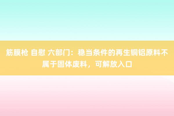 筋膜枪 自慰 六部门：稳当条件的再生铜铝原料不属于固体废料，可解放入口