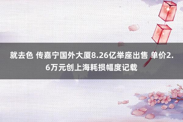 就去色 传嘉宁国外大厦8.26亿举座出售 单价2.6万元创上海耗损幅度记载