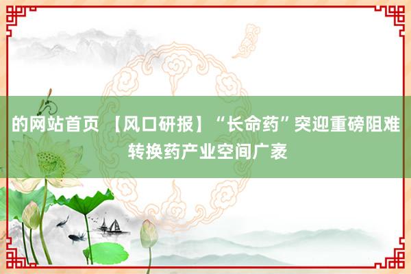 的网站首页 【风口研报】“长命药”突迎重磅阻难 转换药产业空间广袤