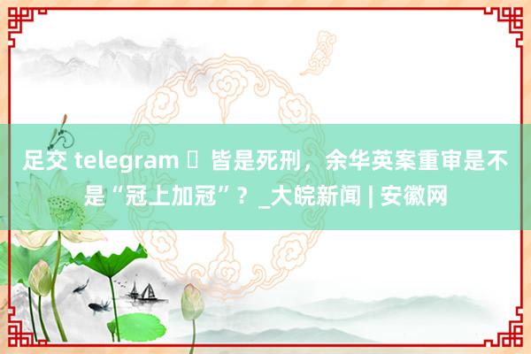 足交 telegram ​皆是死刑，余华英案重审是不是“冠上加冠”？_大皖新闻 | 安徽网