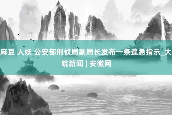 麻豆 人妖 公安部刑侦局副局长发布一条遑急指示_大皖新闻 | 安徽网