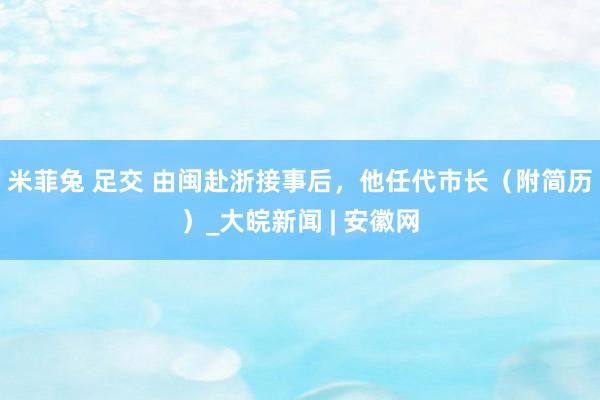 米菲兔 足交 由闽赴浙接事后，他任代市长（附简历）_大皖新闻 | 安徽网